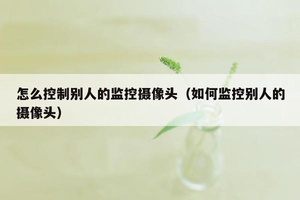 怎么控制别人的监控摄像头（如何监控别人的摄像头）