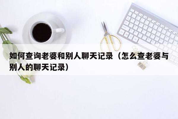 如何查询老婆和别人聊天记录（怎么查老婆与别人的聊天记录）