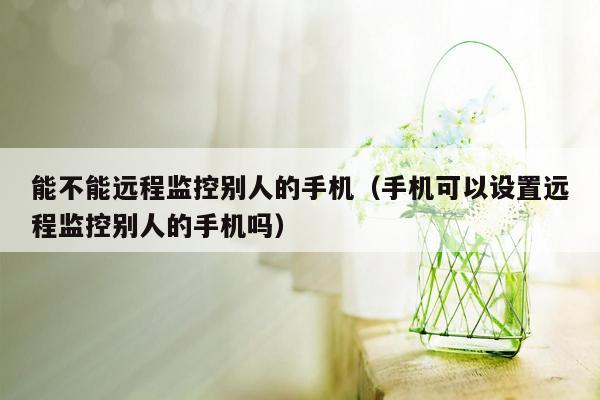 能不能远程监控别人的手机（手机可以设置远程监控别人的手机吗）