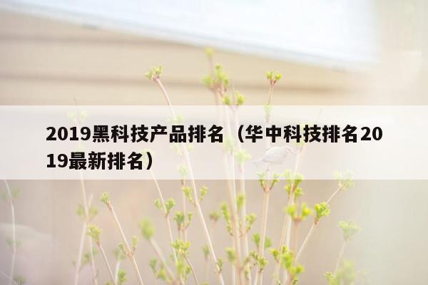 2019黑科技产品排名（华中科技排名2019最新排名）