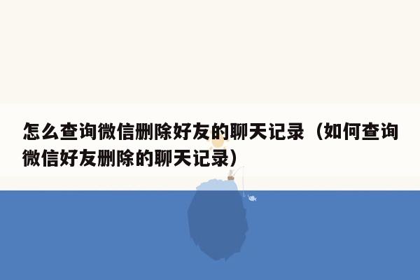 怎么查询微信删除好友的聊天记录（如何查询微信好友删除的聊天记录）