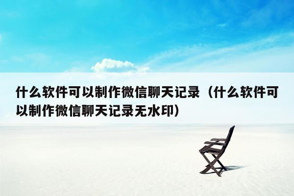 什么软件可以制作微信聊天记录（什么软件可以制作微信聊天记录无水印）