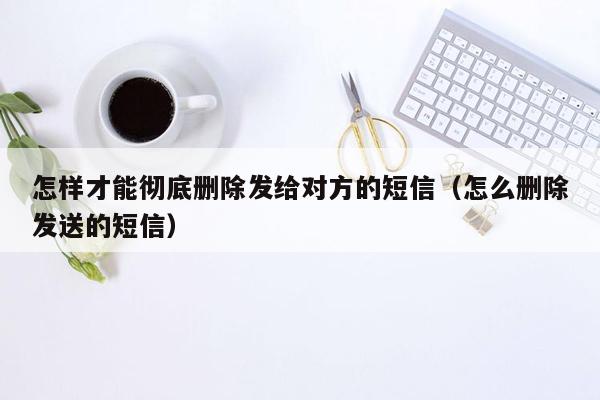 怎样才能彻底删除发给对方的短信（怎么删除发送的短信）