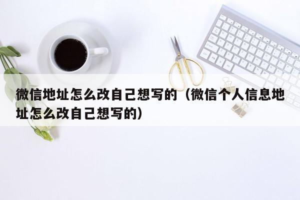 微信地址怎么改自己想写的（微信个人信息地址怎么改自己想写的）