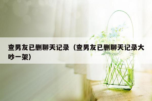 查男友已删聊天记录（查男友已删聊天记录大吵一架）