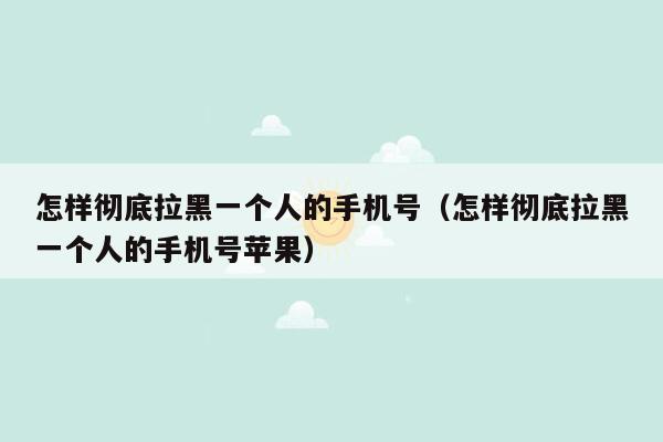 怎样彻底拉黑一个人的手机号（怎样彻底拉黑一个人的手机号苹果）