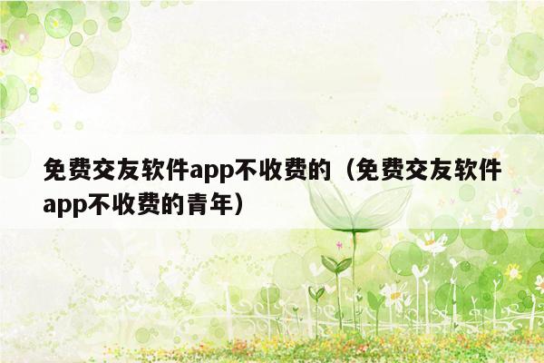 免费交友软件app不收费的（免费交友软件app不收费的青年）