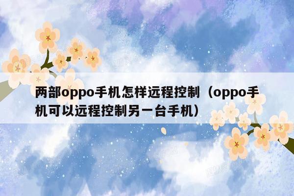 两部oppo手机怎样远程控制（oppo手机可以远程控制另一台手机）