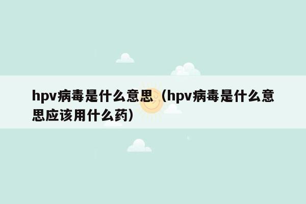 hpv病毒是什么意思（hpv病毒是什么意思应该用什么药）