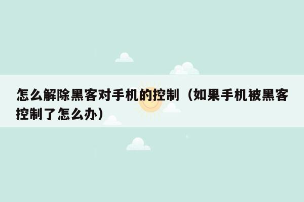 怎么解除黑客对手机的控制（如果手机被黑客控制了怎么办）