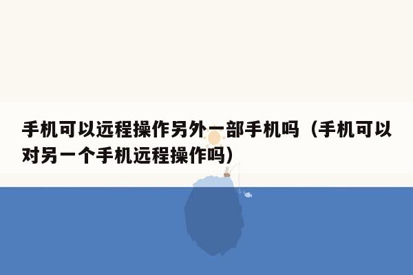 手机可以远程操作另外一部手机吗（手机可以对另一个手机远程操作吗）