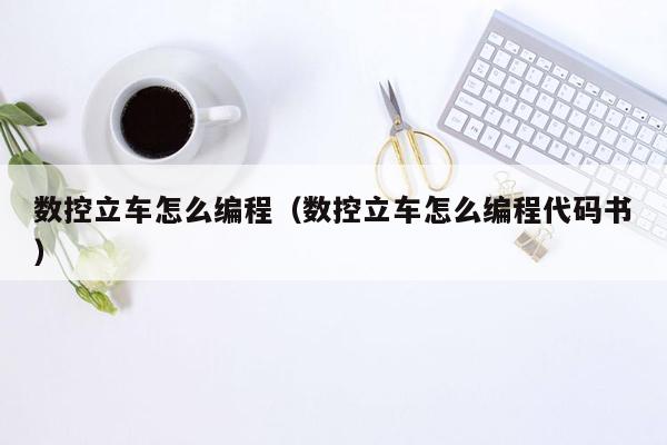 数控立车怎么编程（数控立车怎么编程代码书）