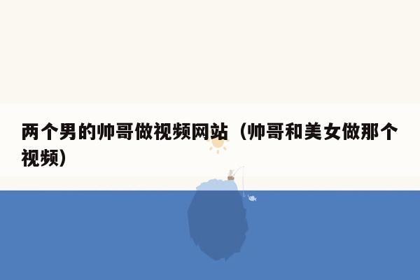 两个男的帅哥做视频网站（帅哥和美女做那个视频）