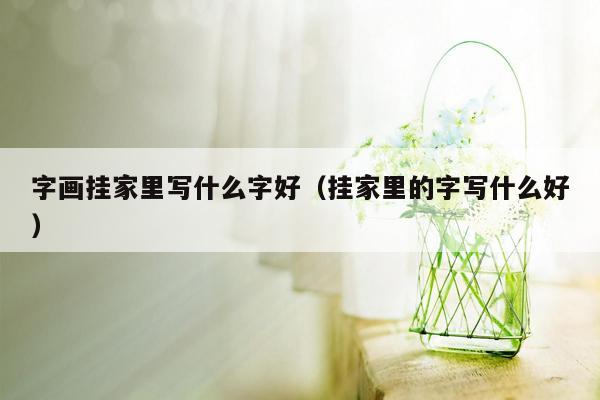 字画挂家里写什么字好（挂家里的字写什么好）