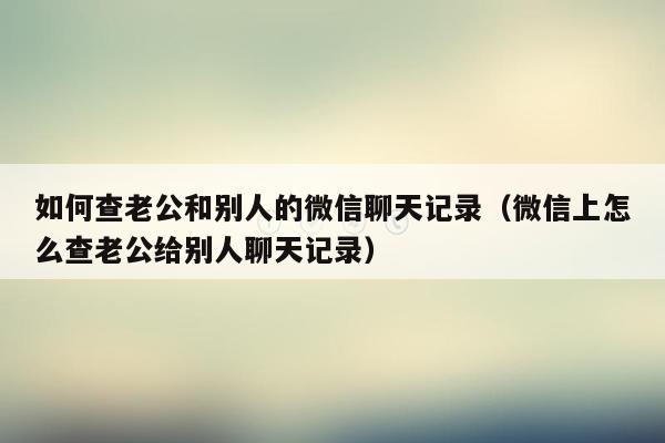 如何查老公和别人的微信聊天记录（微信上怎么查老公给别人聊天记录）