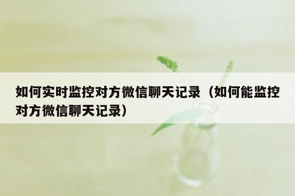 如何实时监控对方微信聊天记录（如何能监控对方微信聊天记录）