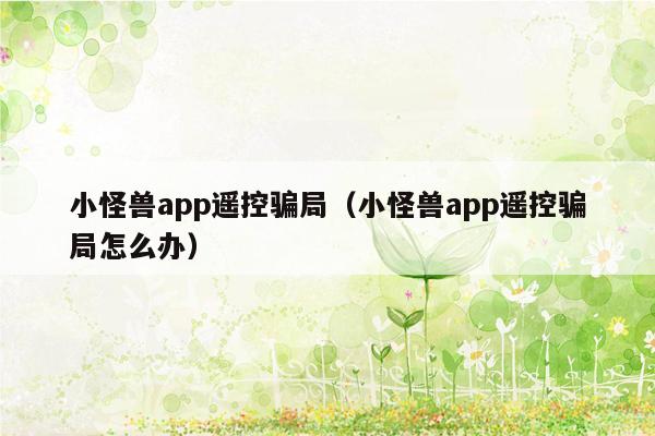 小怪兽app遥控骗局（小怪兽app遥控骗局怎么办）