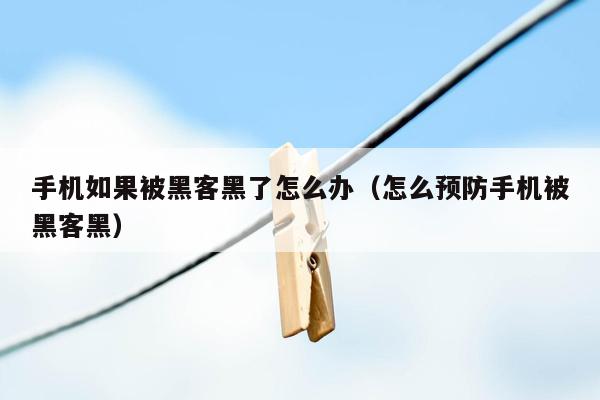 手机如果被黑客黑了怎么办（怎么预防手机被黑客黑）