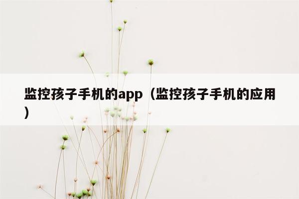 监控孩子手机的app（监控孩子手机的应用）