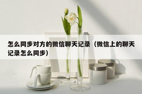 怎么同步对方的微信聊天记录（微信上的聊天记录怎么同步）