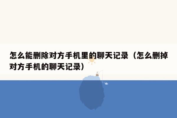 怎么能删除对方手机里的聊天记录（怎么删掉对方手机的聊天记录）