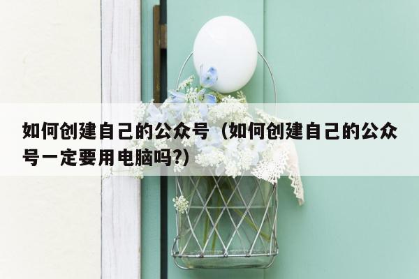 如何创建自己的公众号（如何创建自己的公众号一定要用电脑吗?）