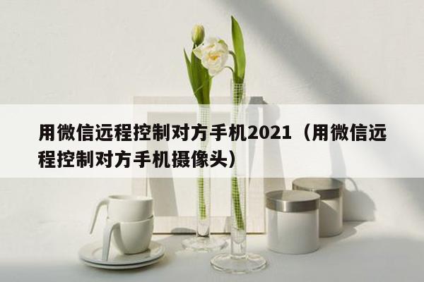 用微信远程控制对方手机2021（用微信远程控制对方手机摄像头）