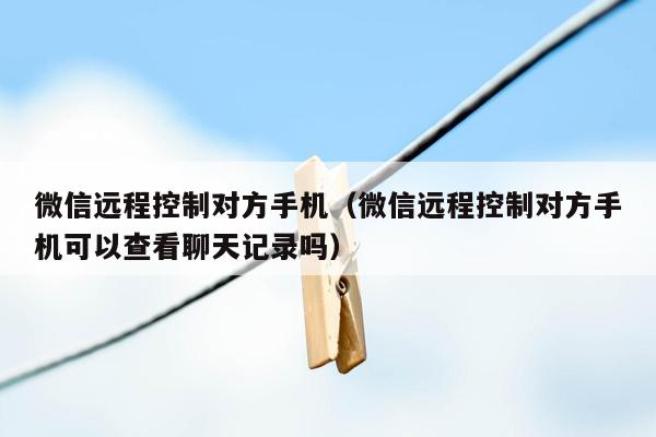 微信远程控制对方手机（微信远程控制对方手机可以查看聊天记录吗）