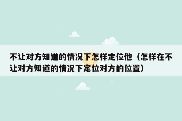 不让对方知道的情况下怎样定位他（怎样在不让对方知道的情况下定位对方的位置）