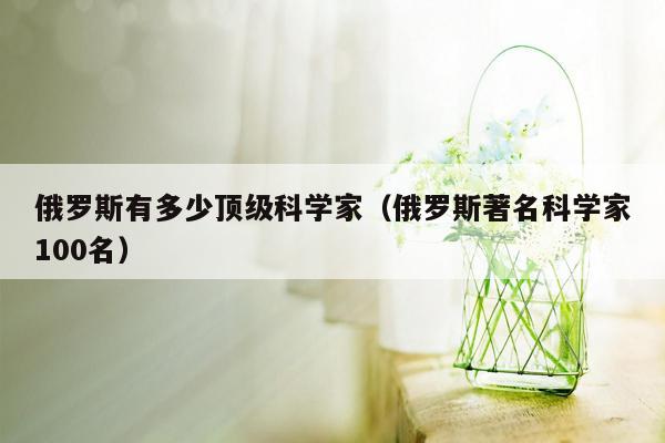 俄罗斯有多少顶级科学家（俄罗斯著名科学家100名）