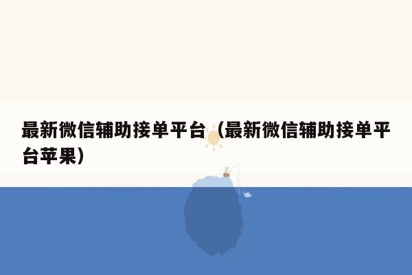 最新微信辅助接单平台（最新微信辅助接单平台苹果）