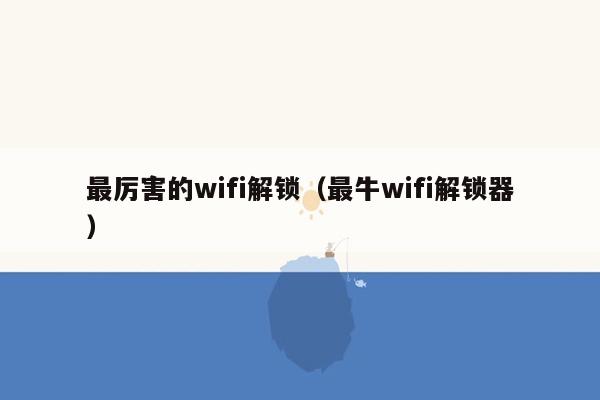 最厉害的wifi解锁（最牛wifi解锁器）