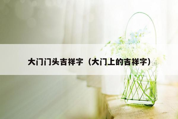 大门门头吉祥字（大门上的吉祥字）