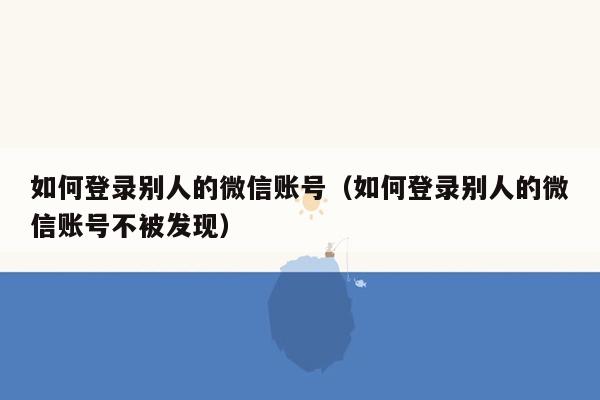 如何登录别人的微信账号（如何登录别人的微信账号不被发现）