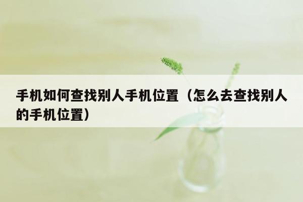 手机如何查找别人手机位置（怎么去查找别人的手机位置）