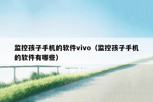 监控孩子手机的软件vivo（监控孩子手机的软件有哪些）