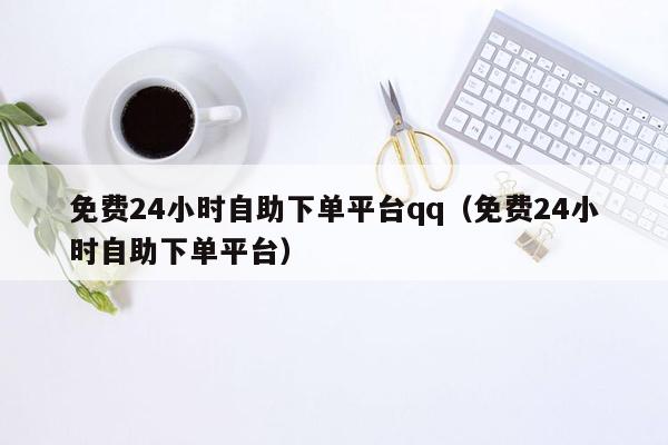 免费24小时自助下单平台qq（免费24小时自助下单平台）