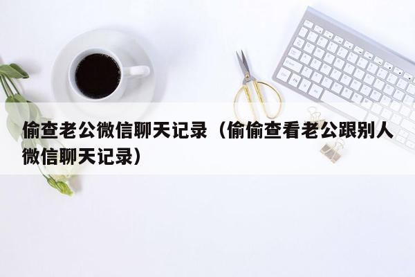 偷查老公微信聊天记录（偷偷查看老公跟别人微信聊天记录）