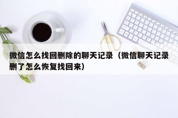 微信怎么找回删除的聊天记录（微信聊天记录删了怎么恢复找回来）