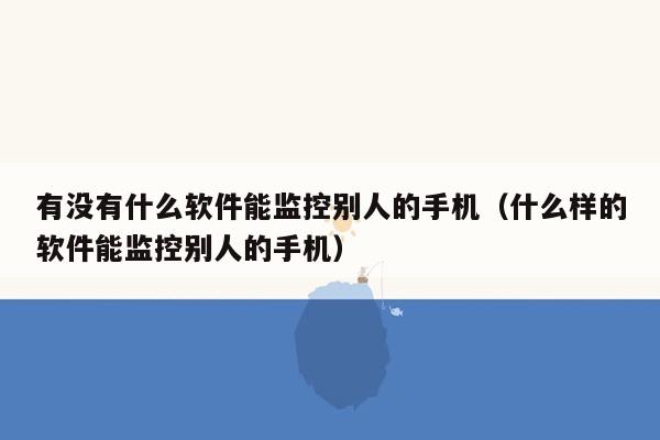 有没有什么软件能监控别人的手机（什么样的软件能监控别人的手机）