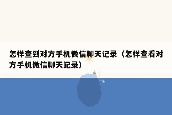 怎样查到对方手机微信聊天记录（怎样查看对方手机微信聊天记录）