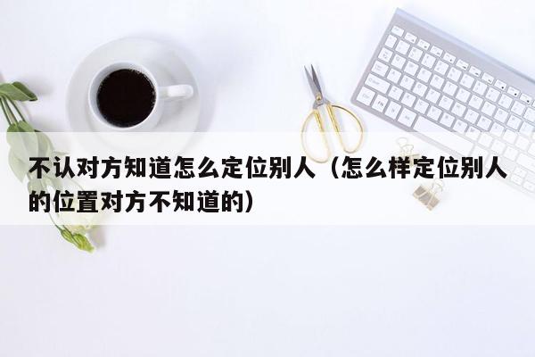 不认对方知道怎么定位别人（怎么样定位别人的位置对方不知道的）