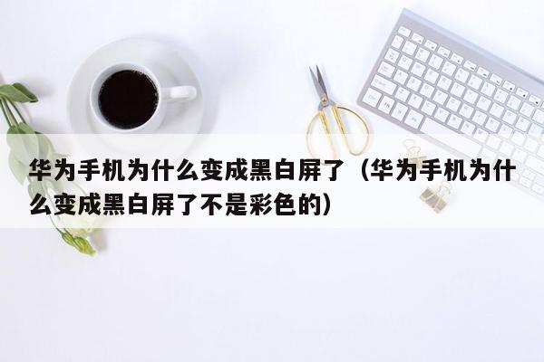 华为手机为什么变成黑白屏了（华为手机为什么变成黑白屏了不是彩色的）