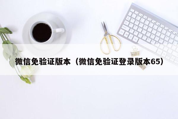 微信免验证版本（微信免验证登录版本65）