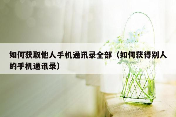 如何获取他人手机通讯录全部（如何获得别人的手机通讯录）