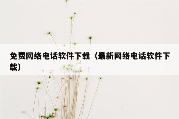 免费网络电话软件下载（最新网络电话软件下载）