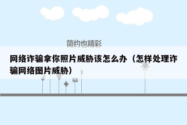 网络诈骗拿你照片威胁该怎么办（怎样处理诈骗网络图片威胁）