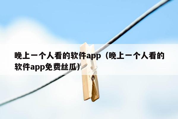 晚上一个人看的软件app（晚上一个人看的软件app免费丝瓜）