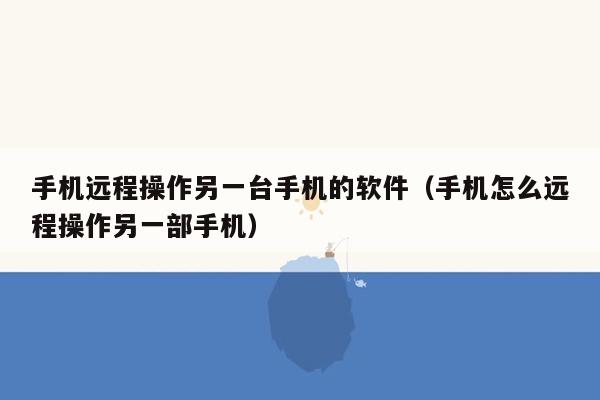 手机远程操作另一台手机的软件（手机怎么远程操作另一部手机）