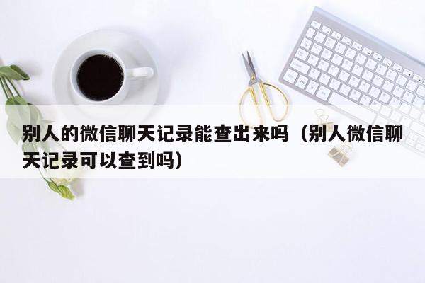 别人的微信聊天记录能查出来吗（别人微信聊天记录可以查到吗）